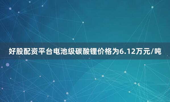 好股配资平台电池级碳酸锂价格为6.12万元/吨
