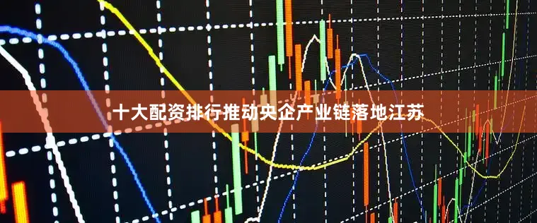 十大配资排行推动央企产业链落地江苏