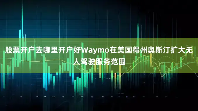 股票开户去哪里开户好Waymo在美国得州奥斯汀扩大无人驾驶服务范围