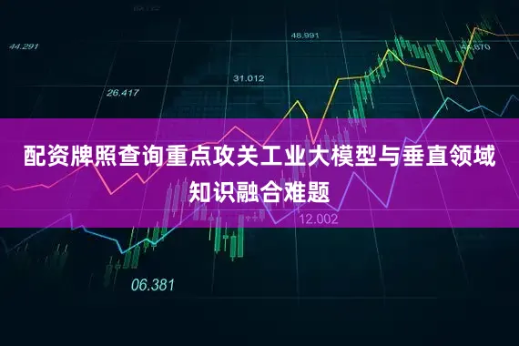 配资牌照查询重点攻关工业大模型与垂直领域知识融合难题