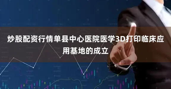 炒股配资行情单县中心医院医学3D打印临床应用基地的成立