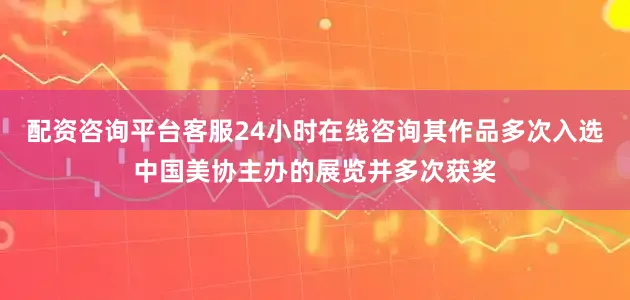 配资咨询平台客服24小时在线咨询其作品多次入选中国美协主办的展览并多次获奖