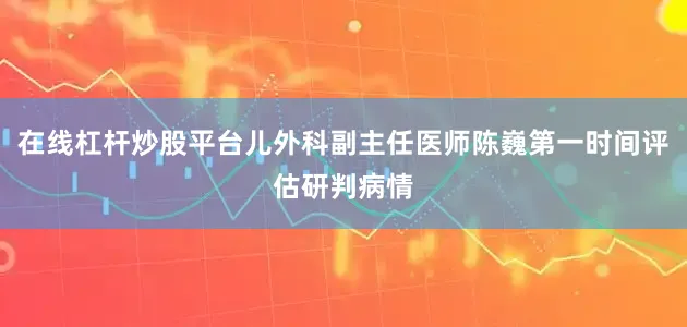 在线杠杆炒股平台儿外科副主任医师陈巍第一时间评估研判病情